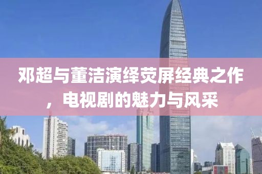 邓超与董洁演绎荧屏经典之作，电视剧的魅力与风采