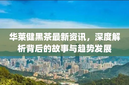 华莱健黑茶最新资讯，深度解析背后的故事与趋势发展