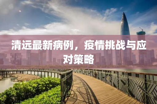 清远最新病例，疫情挑战与应对策略