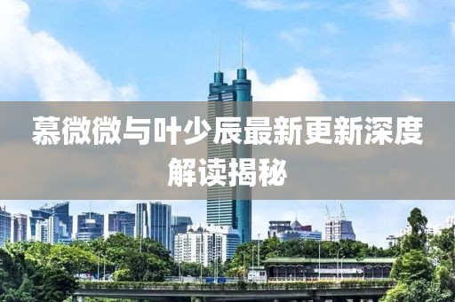 慕微微与叶少辰最新更新深度解读揭秘
